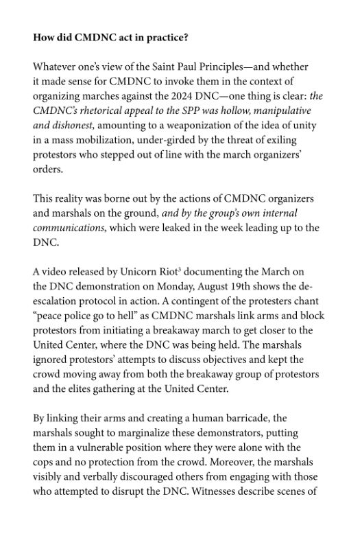 How did CMDNC act in practice?  Whatever one’s view of the Saint Paul Principles—and whether  it made sense for CMDNC to invoke them in the context of organizing marches against the 2024 DNC—one thingis clear: the CMDNCS rhetorical appeal to the SPP was hollow, manipulative and dishonest, amounting to a weaponization of the idea of unity in a mass mobilization, under-girded by the threat of exiling protestors who stepped out of line with the march organizers’ orders.  ‘This reality was borne out by the actions of CMDNC organizers and marshals on the ground, and by the group’s own internal communications, which were leaked in the week leading up to the DNC.  Avideo released by Unicorn Riot* documenting the March on the DNC demonstration on Monday, August 19th shows the de- escalation protocol in action. A contingent of the protesters chant “peace police go to hell” as CMDNC marshals link arms and block protestors from initiating a breakaway march to get closer to the United Center, where the DNC was being held. The marshals ignored protestors’ attempts to discuss objectives and kept the crowd moving away from both the breakaway group of protestors and the elites gathering at the United Center.  By linking their arms and creating a human barricade, the marshals sought to marginalize these demonstrators, putting them in a vulnerable position where they were alone with the cops and no protection from the crowd. Moreover, the marshals visibly and verbally discouraged others from engaging with those who attempted to disrupt the DNC. Witnesses describe scenes of 